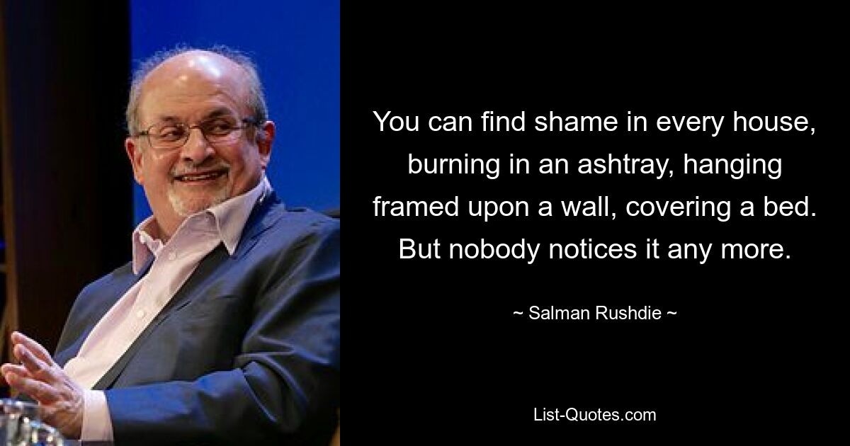 You can find shame in every house, burning in an ashtray, hanging framed upon a wall, covering a bed. But nobody notices it any more. — © Salman Rushdie