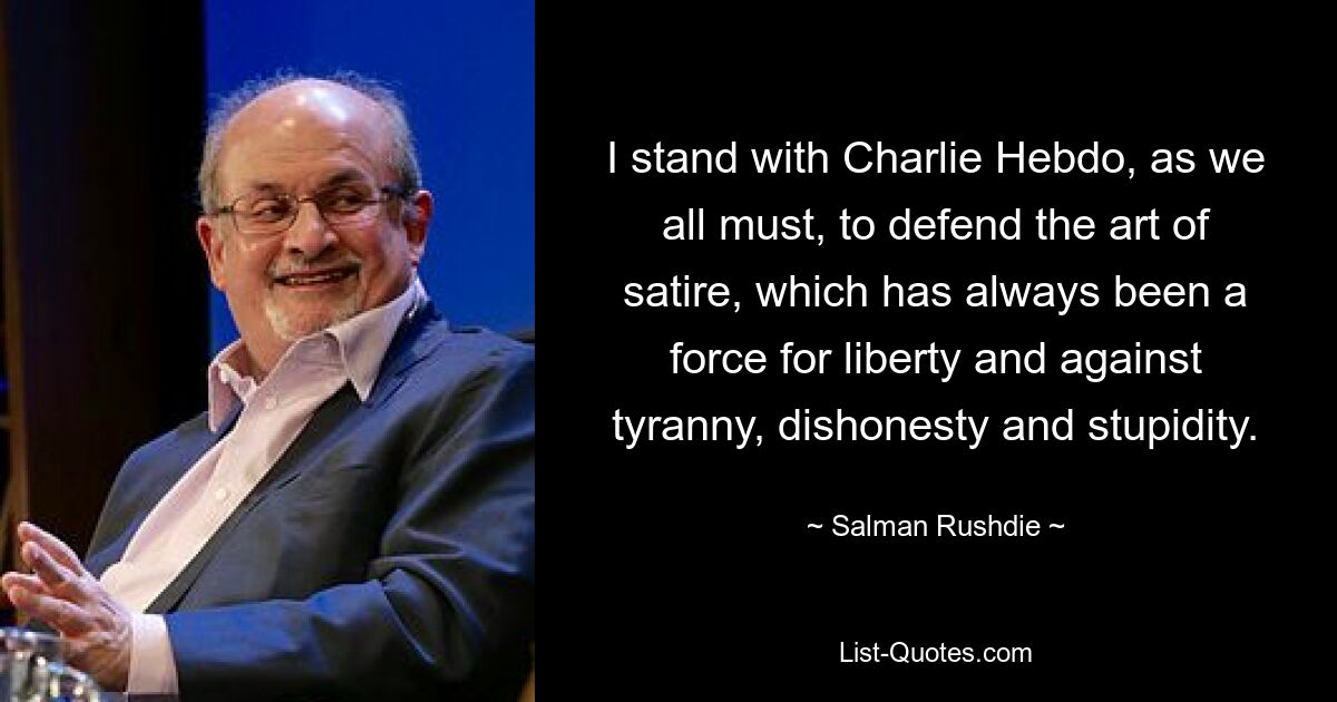 I stand with Charlie Hebdo, as we all must, to defend the art of satire, which has always been a force for liberty and against tyranny, dishonesty and stupidity. — © Salman Rushdie