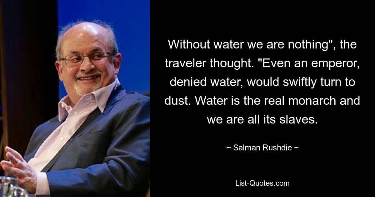 Without water we are nothing", the traveler thought. "Even an emperor, denied water, would swiftly turn to dust. Water is the real monarch and we are all its slaves. — © Salman Rushdie