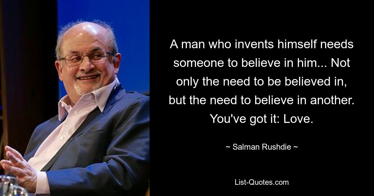 A man who invents himself needs someone to believe in him... Not only the need to be believed in, but the need to believe in another. You've got it: Love. — © Salman Rushdie