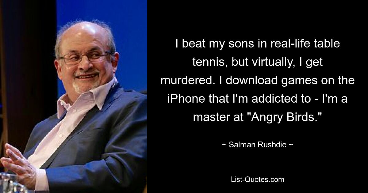 I beat my sons in real-life table tennis, but virtually, I get murdered. I download games on the iPhone that I'm addicted to - I'm a master at "Angry Birds." — © Salman Rushdie