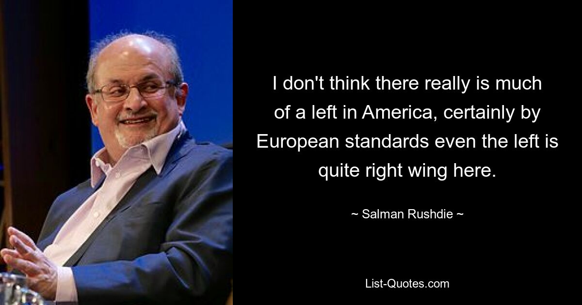 I don't think there really is much of a left in America, certainly by European standards even the left is quite right wing here. — © Salman Rushdie