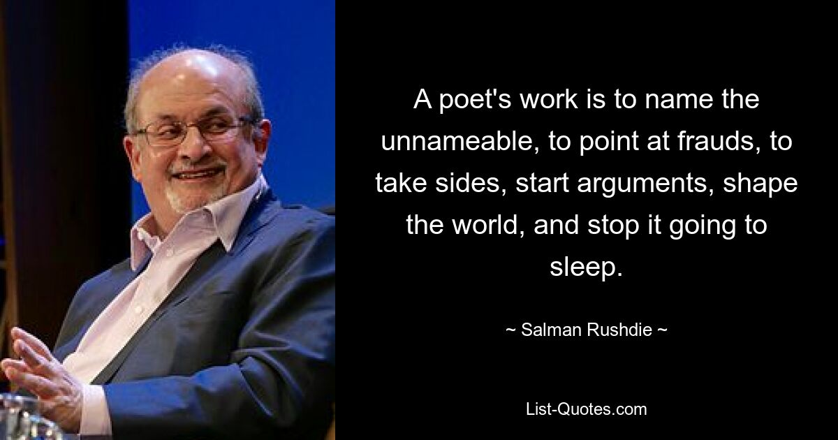 A poet's work is to name the unnameable, to point at frauds, to take sides, start arguments, shape the world, and stop it going to sleep. — © Salman Rushdie