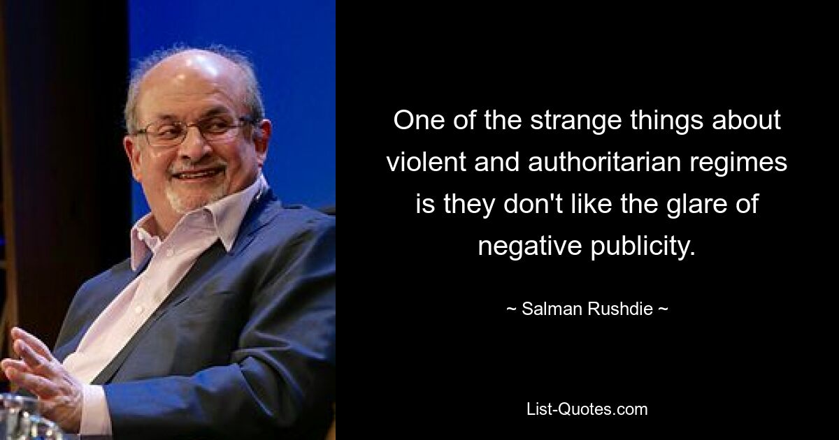 One of the strange things about violent and authoritarian regimes is they don't like the glare of negative publicity. — © Salman Rushdie