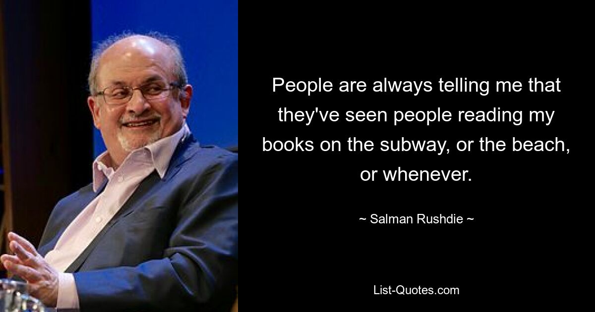 People are always telling me that they've seen people reading my books on the subway, or the beach, or whenever. — © Salman Rushdie