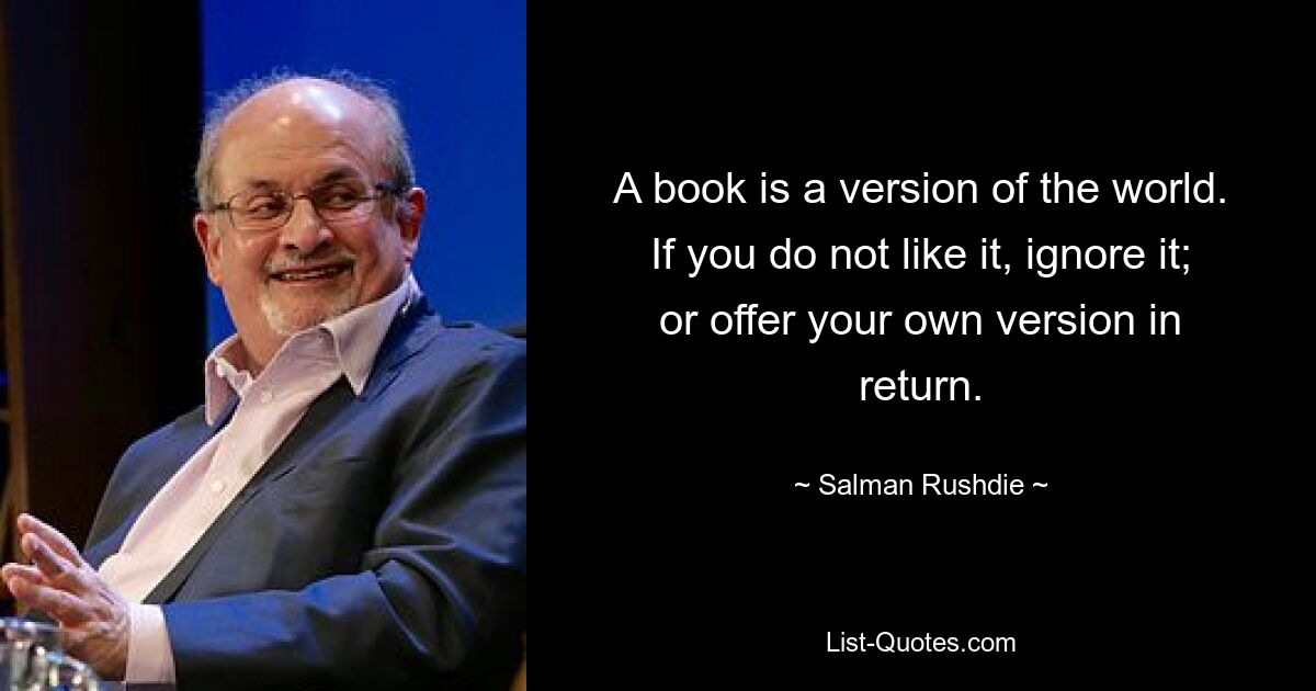 A book is a version of the world. If you do not like it, ignore it; or offer your own version in return. — © Salman Rushdie