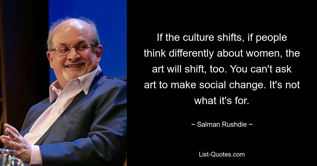 If the culture shifts, if people think differently about women, the art will shift, too. You can't ask art to make social change. It's not what it's for. — © Salman Rushdie