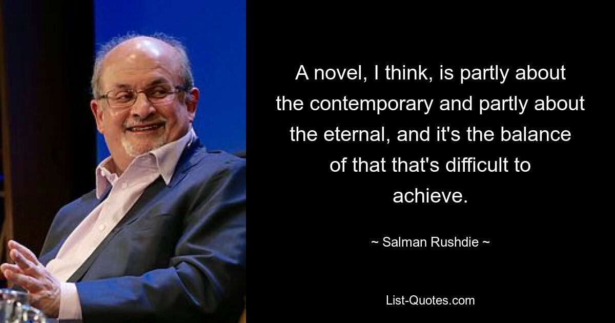 A novel, I think, is partly about the contemporary and partly about the eternal, and it's the balance of that that's difficult to achieve. — © Salman Rushdie