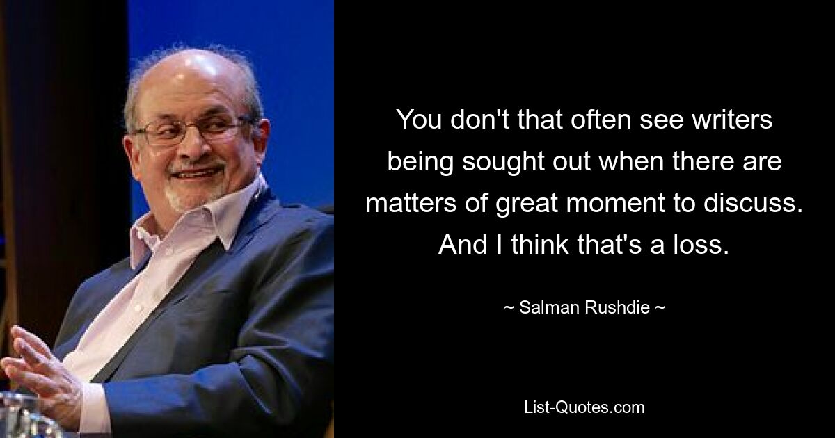 You don't that often see writers being sought out when there are matters of great moment to discuss. And I think that's a loss. — © Salman Rushdie