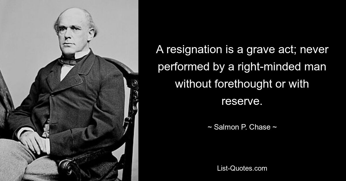 A resignation is a grave act; never performed by a right-minded man without forethought or with reserve. — © Salmon P. Chase