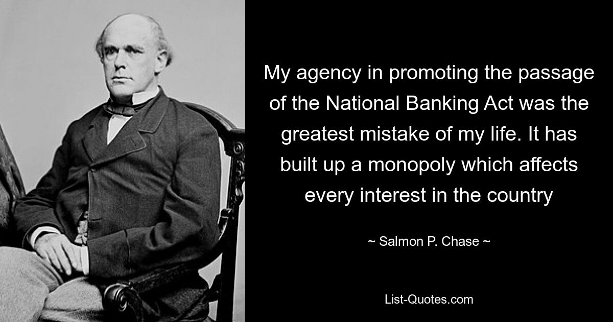 My agency in promoting the passage of the National Banking Act was the greatest mistake of my life. It has built up a monopoly which affects every interest in the country — © Salmon P. Chase