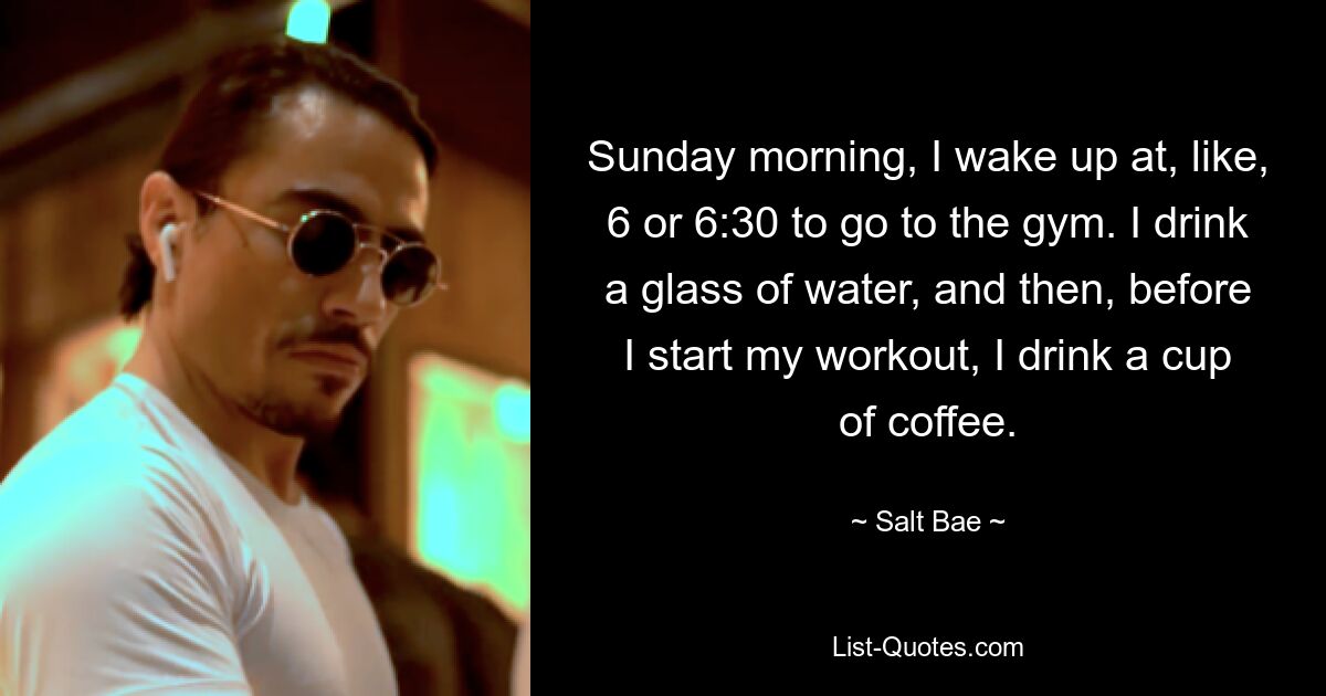 Sunday morning, I wake up at, like, 6 or 6:30 to go to the gym. I drink a glass of water, and then, before I start my workout, I drink a cup of coffee. — © Salt Bae