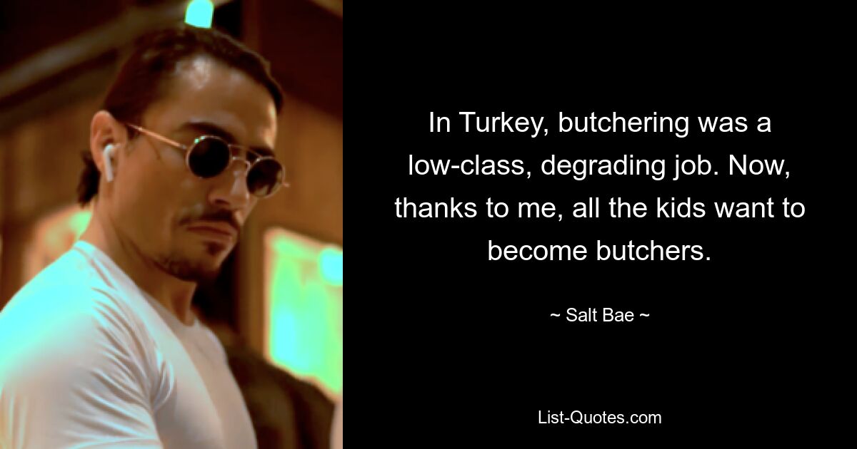 In Turkey, butchering was a low-class, degrading job. Now, thanks to me, all the kids want to become butchers. — © Salt Bae