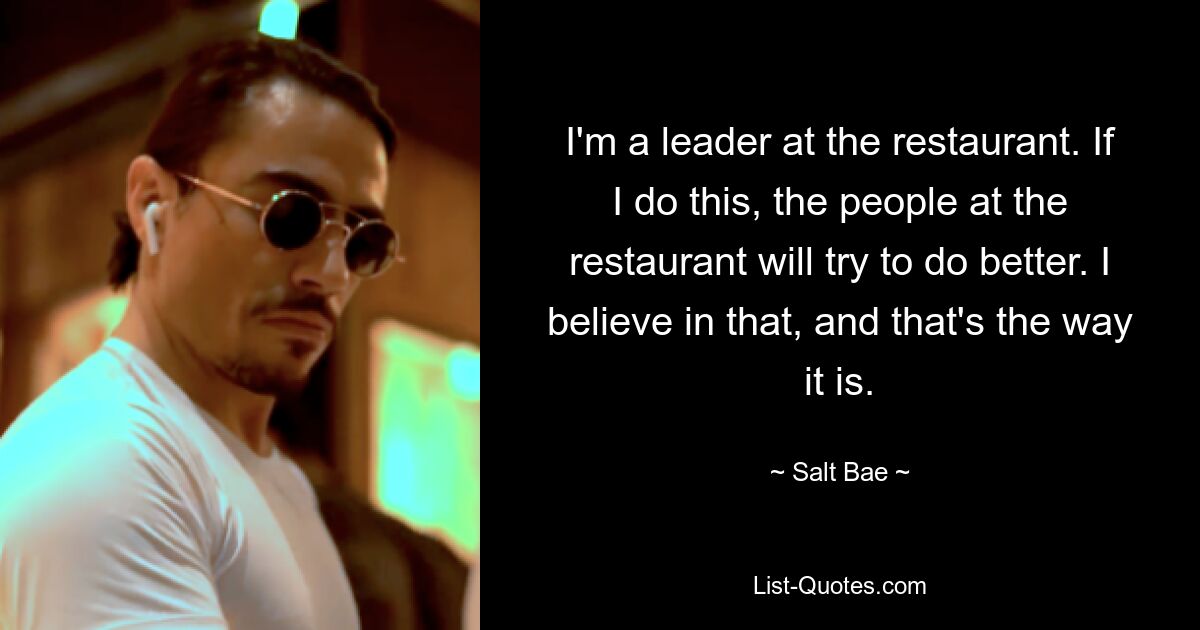 I'm a leader at the restaurant. If I do this, the people at the restaurant will try to do better. I believe in that, and that's the way it is. — © Salt Bae