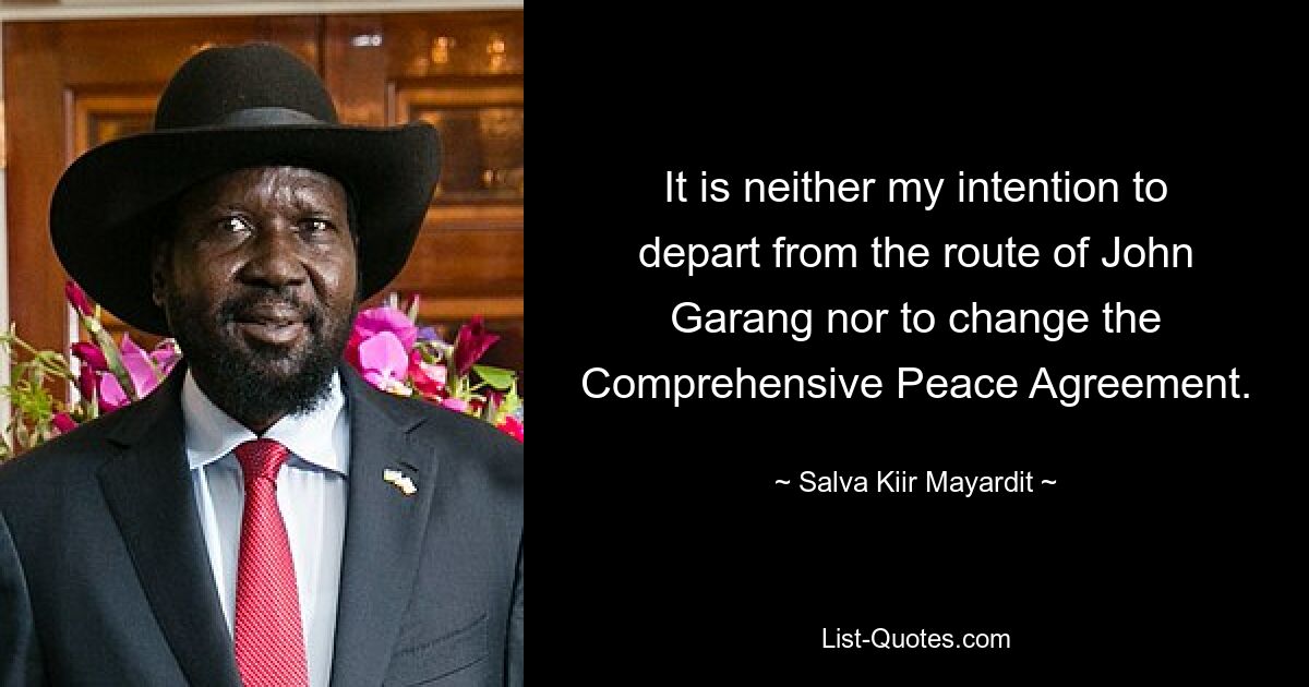 It is neither my intention to depart from the route of John Garang nor to change the Comprehensive Peace Agreement. — © Salva Kiir Mayardit