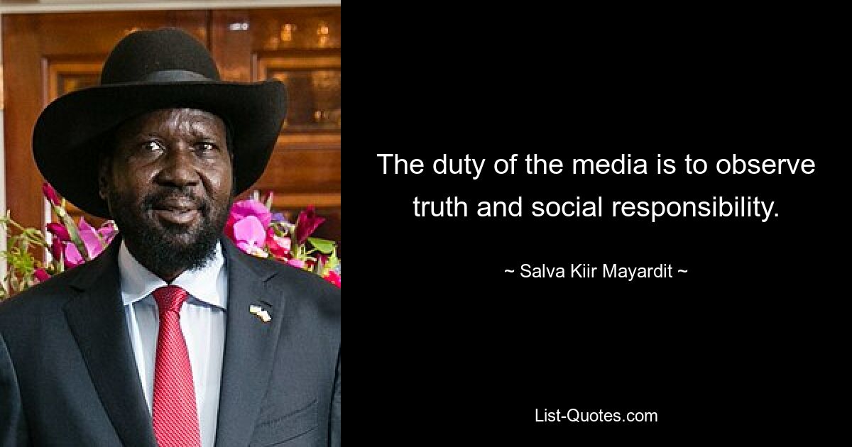 The duty of the media is to observe truth and social responsibility. — © Salva Kiir Mayardit