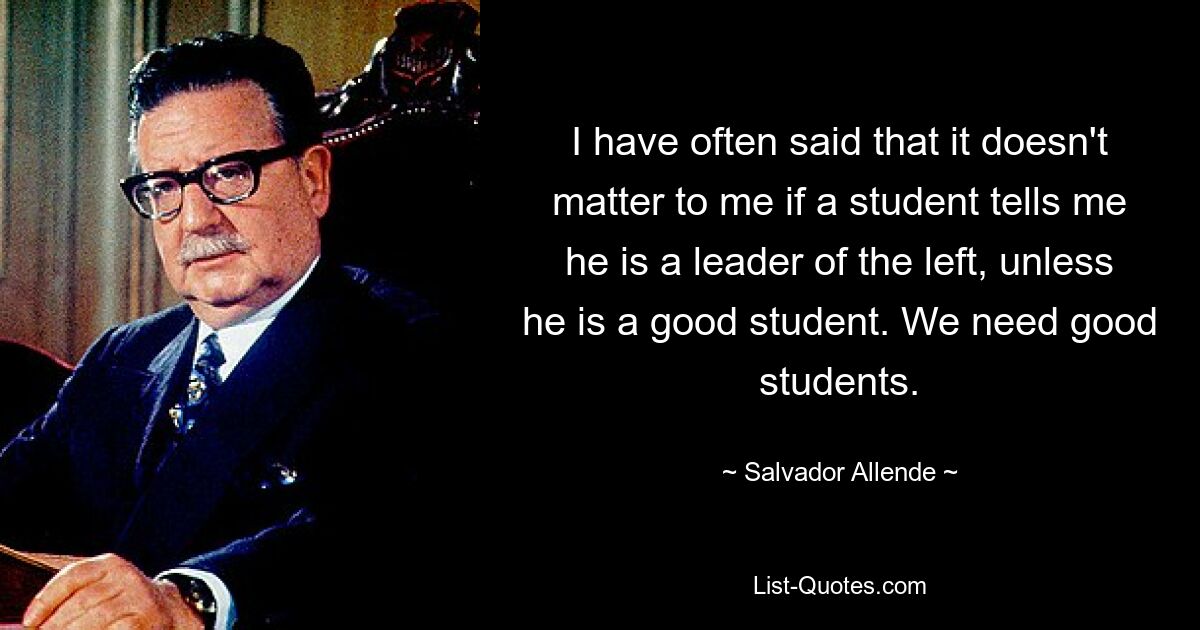 I have often said that it doesn't matter to me if a student tells me he is a leader of the left, unless he is a good student. We need good students. — © Salvador Allende