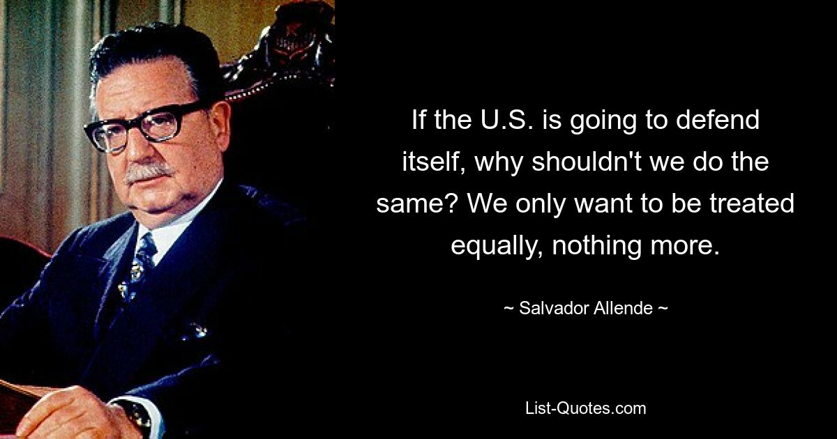 If the U.S. is going to defend itself, why shouldn't we do the same? We only want to be treated equally, nothing more. — © Salvador Allende