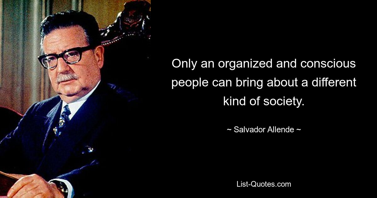 Only an organized and conscious people can bring about a different kind of society. — © Salvador Allende