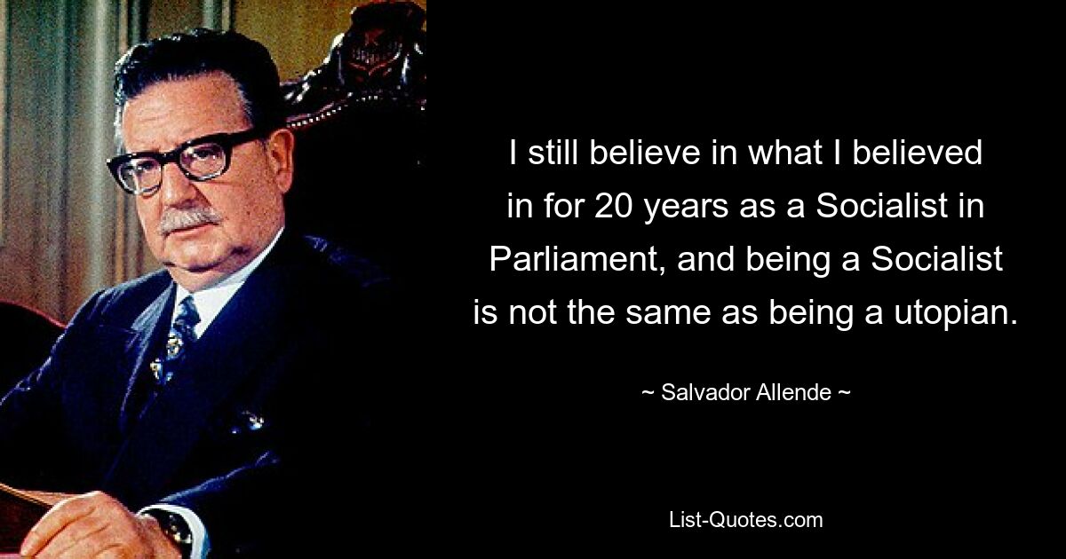 I still believe in what I believed in for 20 years as a Socialist in Parliament, and being a Socialist is not the same as being a utopian. — © Salvador Allende