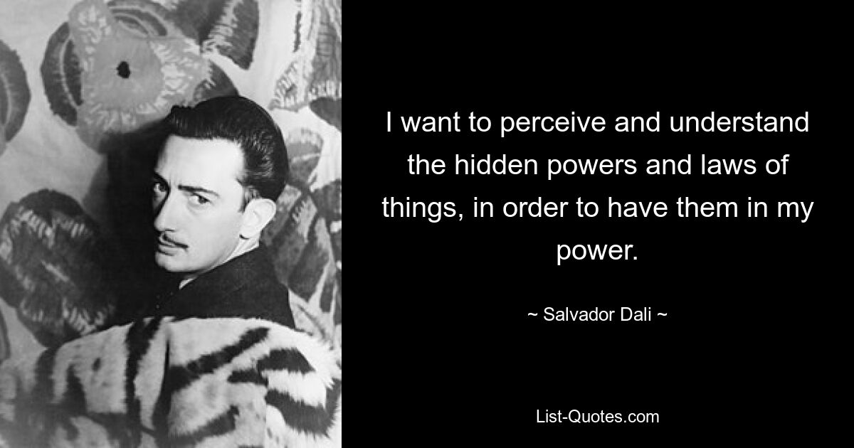 I want to perceive and understand the hidden powers and laws of things, in order to have them in my power. — © Salvador Dali