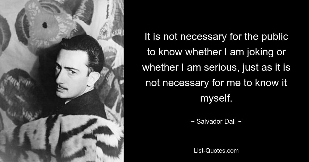 It is not necessary for the public to know whether I am joking or whether I am serious, just as it is not necessary for me to know it myself. — © Salvador Dali