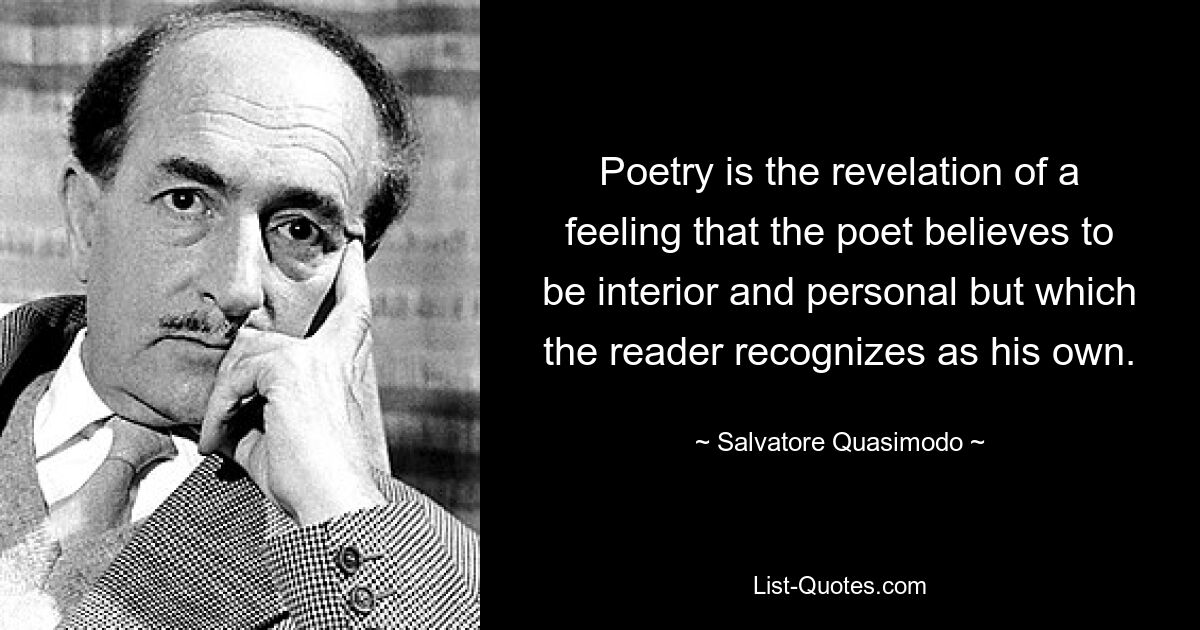 Poetry is the revelation of a feeling that the poet believes to be interior and personal but which the reader recognizes as his own. — © Salvatore Quasimodo