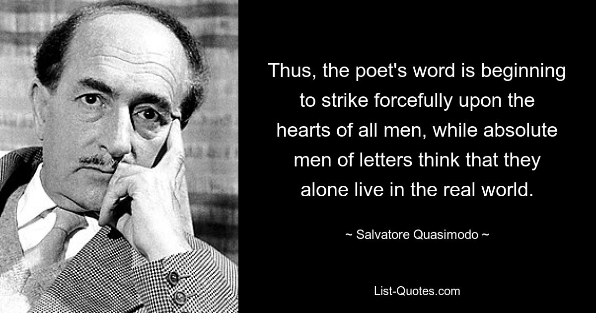 Thus, the poet's word is beginning to strike forcefully upon the hearts of all men, while absolute men of letters think that they alone live in the real world. — © Salvatore Quasimodo