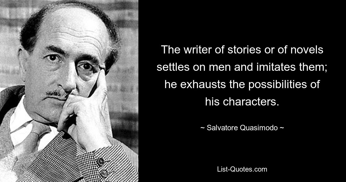 The writer of stories or of novels settles on men and imitates them; he exhausts the possibilities of his characters. — © Salvatore Quasimodo