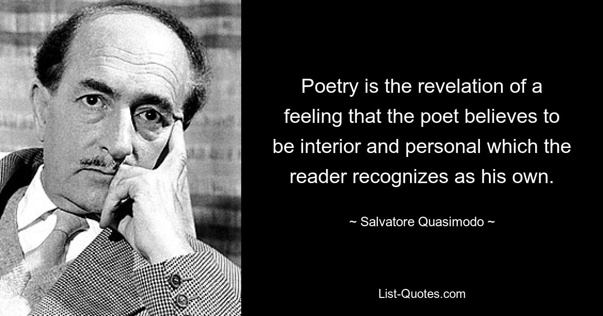 Poetry is the revelation of a feeling that the poet believes to be interior and personal which the reader recognizes as his own. — © Salvatore Quasimodo