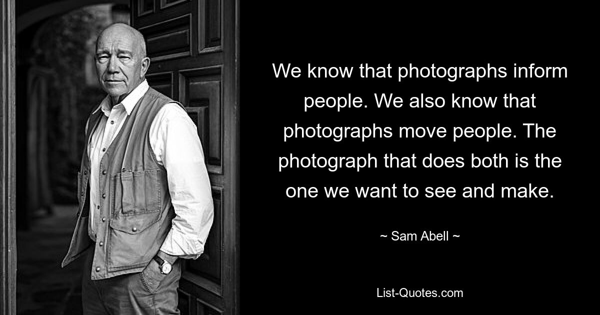 We know that photographs inform people. We also know that photographs move people. The photograph that does both is the one we want to see and make. — © Sam Abell