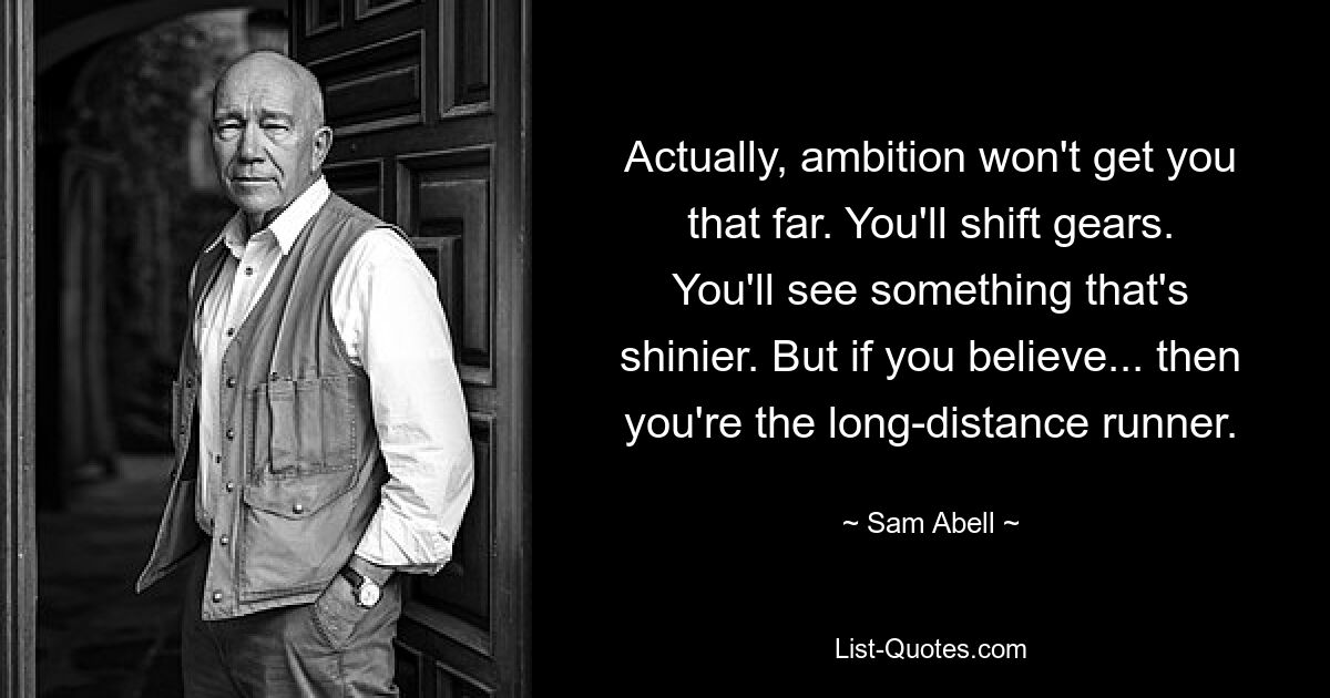 Actually, ambition won't get you that far. You'll shift gears. You'll see something that's shinier. But if you believe... then you're the long-distance runner. — © Sam Abell