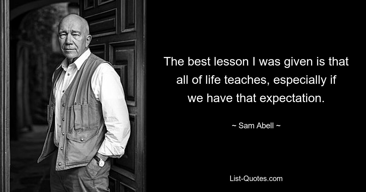 The best lesson I was given is that all of life teaches, especially if we have that expectation. — © Sam Abell