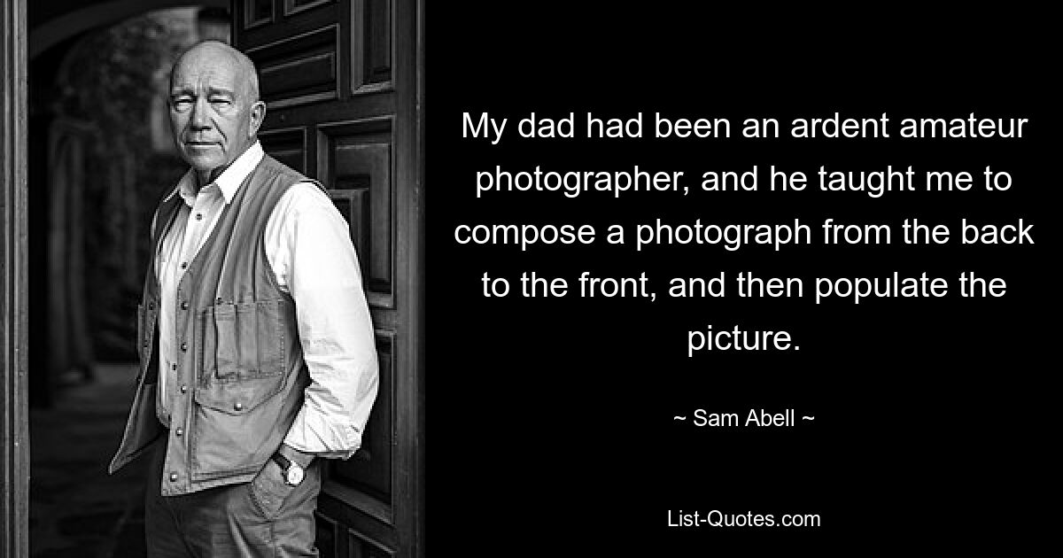 My dad had been an ardent amateur photographer, and he taught me to compose a photograph from the back to the front, and then populate the picture. — © Sam Abell