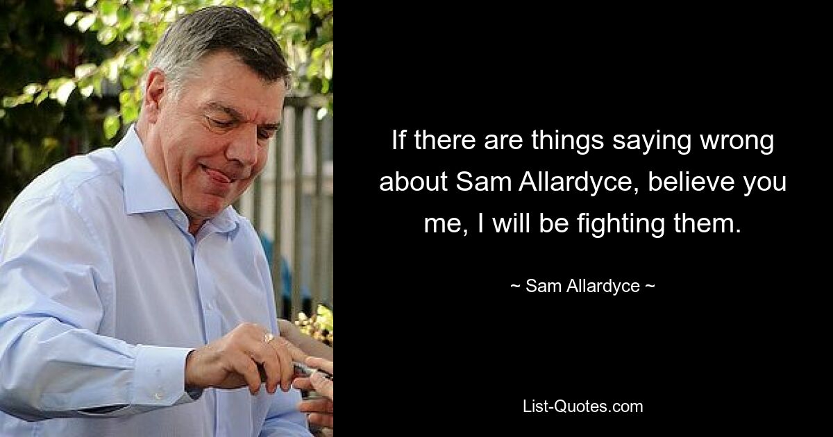 If there are things saying wrong about Sam Allardyce, believe you me, I will be fighting them. — © Sam Allardyce