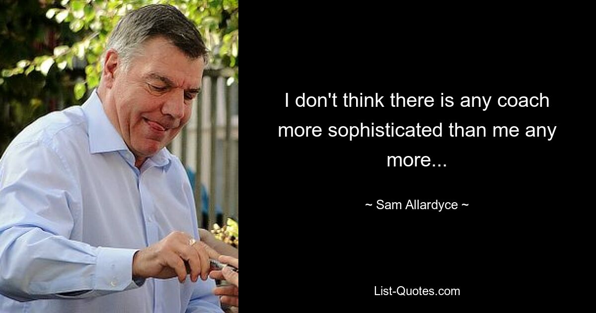 I don't think there is any coach more sophisticated than me any more... — © Sam Allardyce