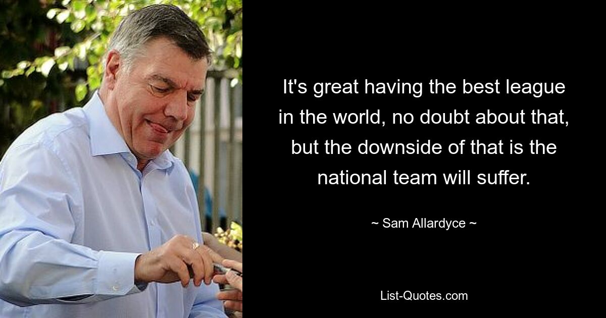 It's great having the best league in the world, no doubt about that, but the downside of that is the national team will suffer. — © Sam Allardyce