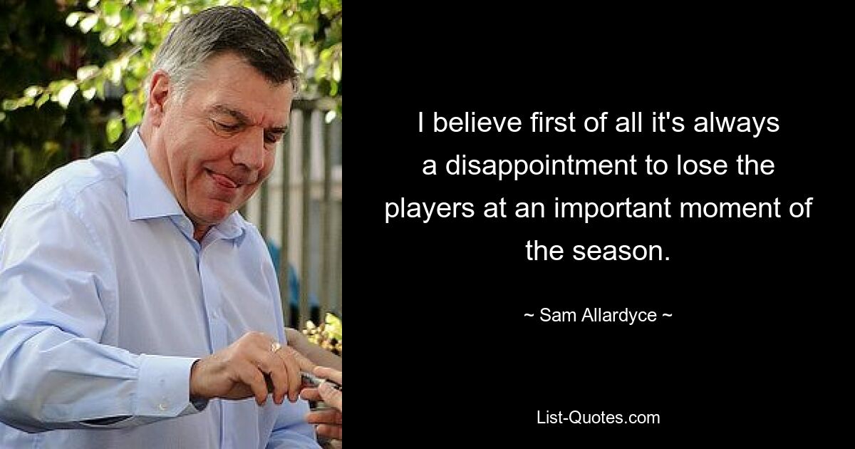 I believe first of all it's always a disappointment to lose the players at an important moment of the season. — © Sam Allardyce