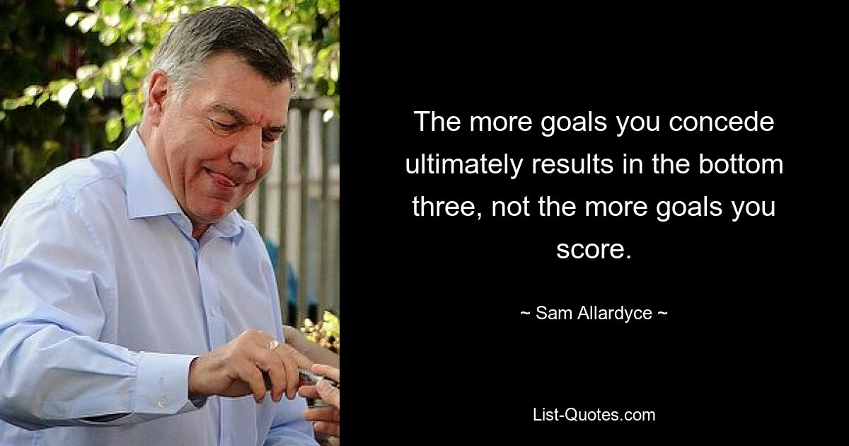 The more goals you concede ultimately results in the bottom three, not the more goals you score. — © Sam Allardyce