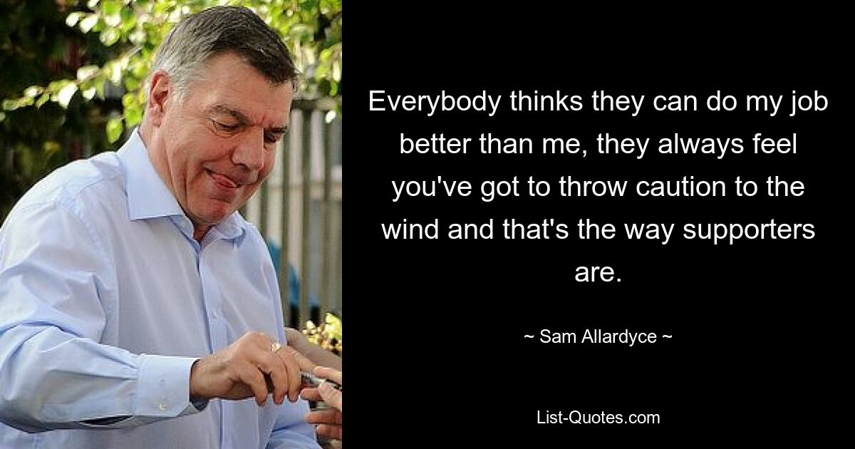 Everybody thinks they can do my job better than me, they always feel you've got to throw caution to the wind and that's the way supporters are. — © Sam Allardyce