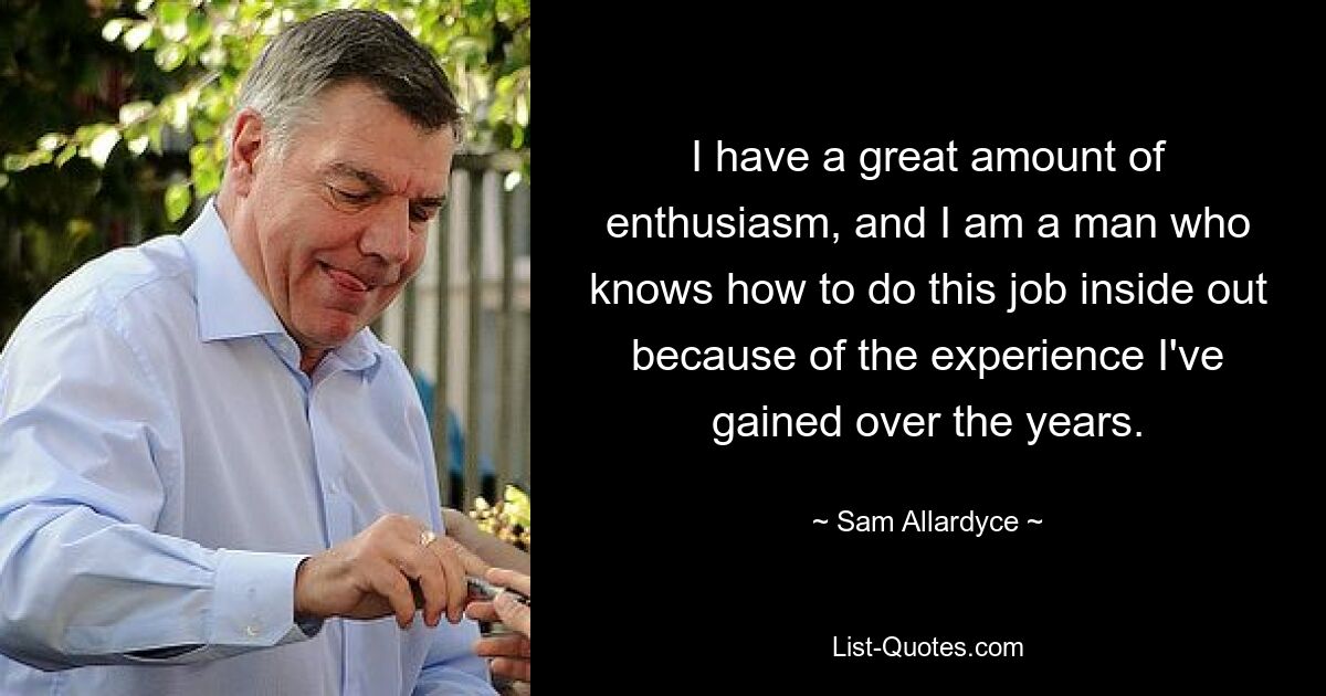 I have a great amount of enthusiasm, and I am a man who knows how to do this job inside out because of the experience I've gained over the years. — © Sam Allardyce