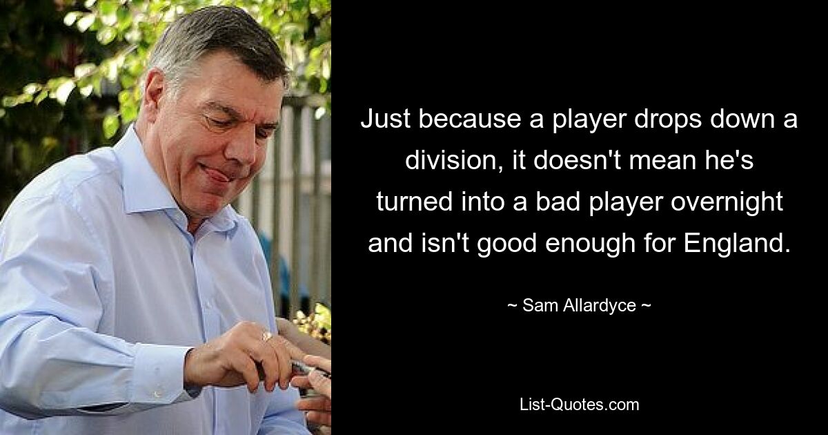 Just because a player drops down a division, it doesn't mean he's turned into a bad player overnight and isn't good enough for England. — © Sam Allardyce