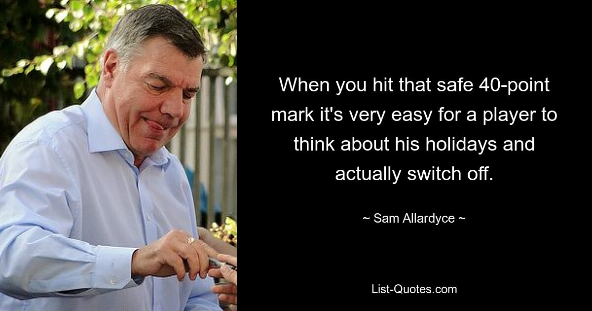 When you hit that safe 40-point mark it's very easy for a player to think about his holidays and actually switch off. — © Sam Allardyce