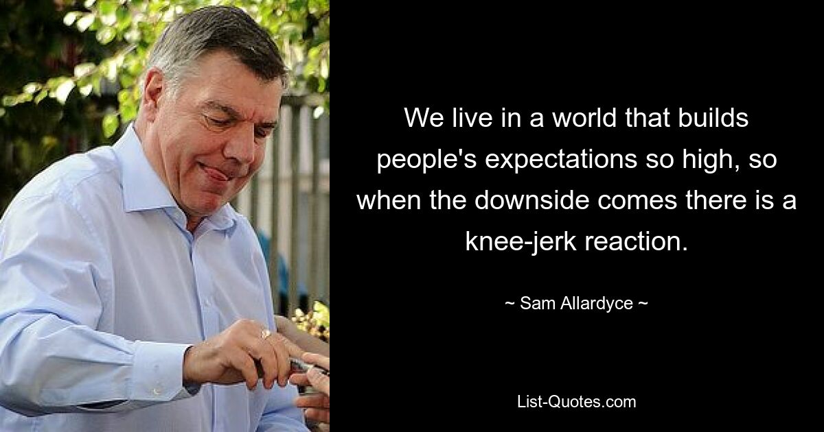 We live in a world that builds people's expectations so high, so when the downside comes there is a knee-jerk reaction. — © Sam Allardyce