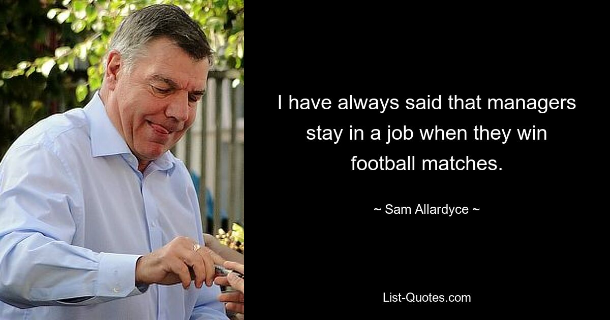 I have always said that managers stay in a job when they win football matches. — © Sam Allardyce