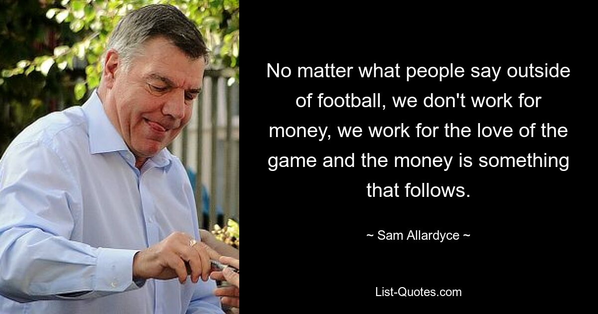 No matter what people say outside of football, we don't work for money, we work for the love of the game and the money is something that follows. — © Sam Allardyce