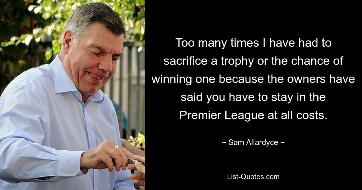 Too many times I have had to sacrifice a trophy or the chance of winning one because the owners have said you have to stay in the Premier League at all costs. — © Sam Allardyce