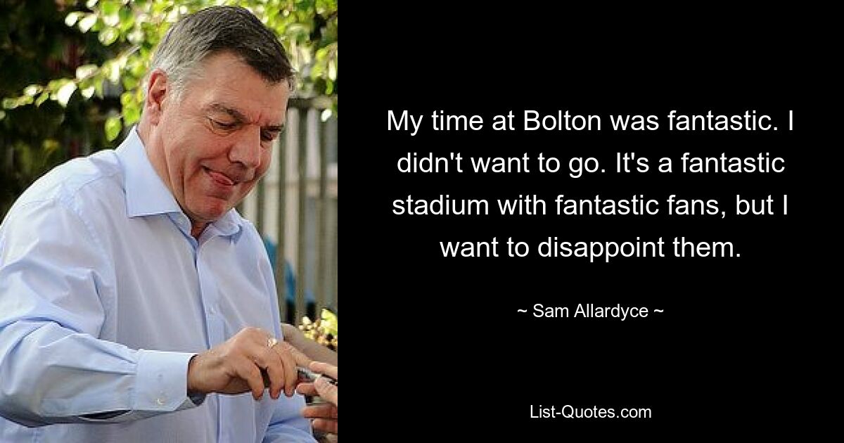 My time at Bolton was fantastic. I didn't want to go. It's a fantastic stadium with fantastic fans, but I want to disappoint them. — © Sam Allardyce