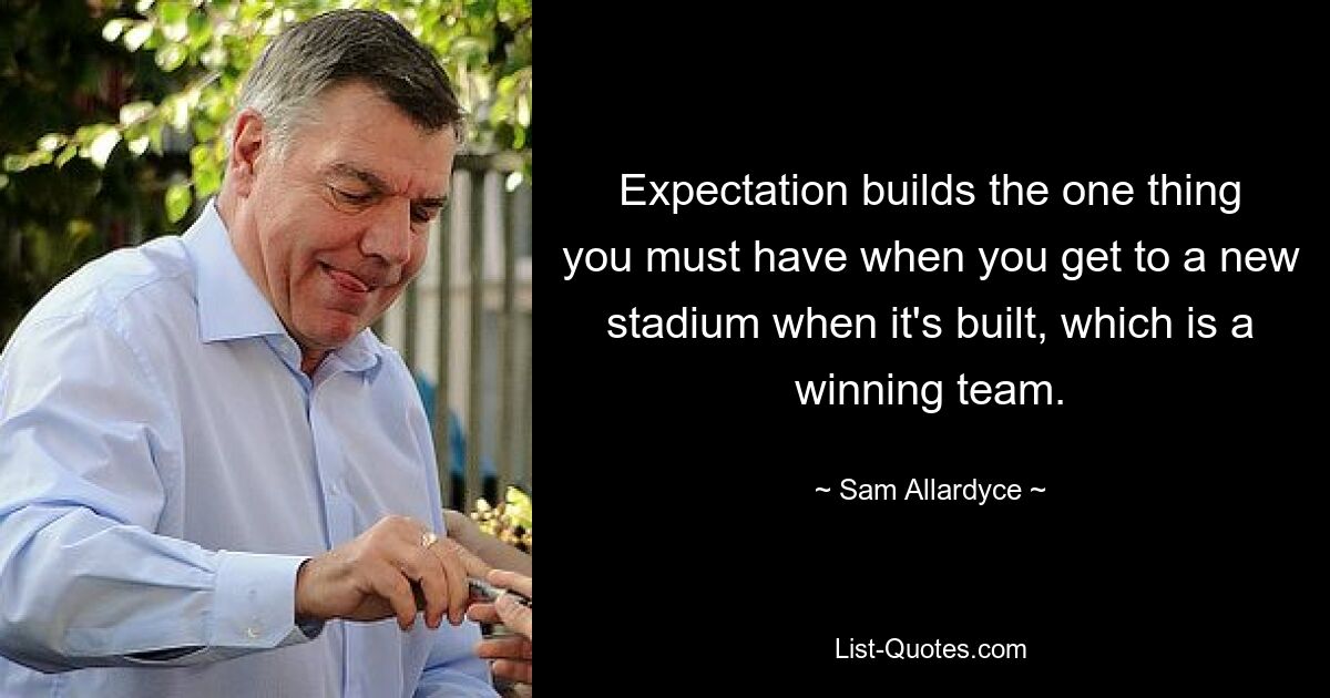 Expectation builds the one thing you must have when you get to a new stadium when it's built, which is a winning team. — © Sam Allardyce