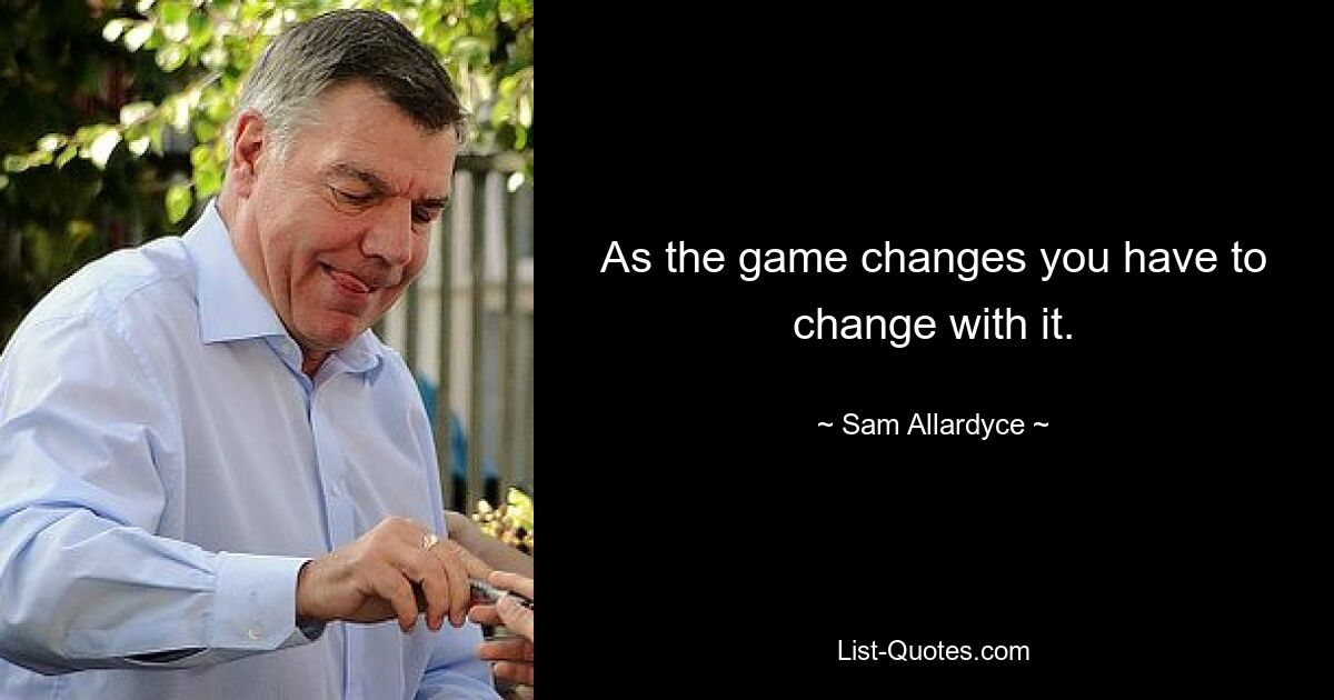 As the game changes you have to change with it. — © Sam Allardyce